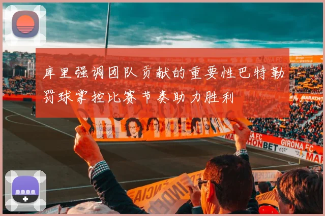 库里强调团队贡献的重要性巴特勒罚球掌控比赛节奏助力胜利