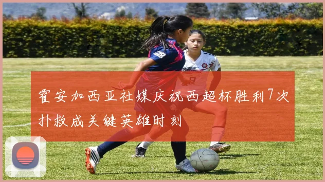霍安加西亚社媒庆祝西超杯胜利7次扑救成关键英雄时刻