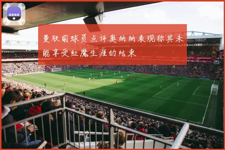 曼联前球员点评奥纳纳表现称其未能享受红魔生涯的结束