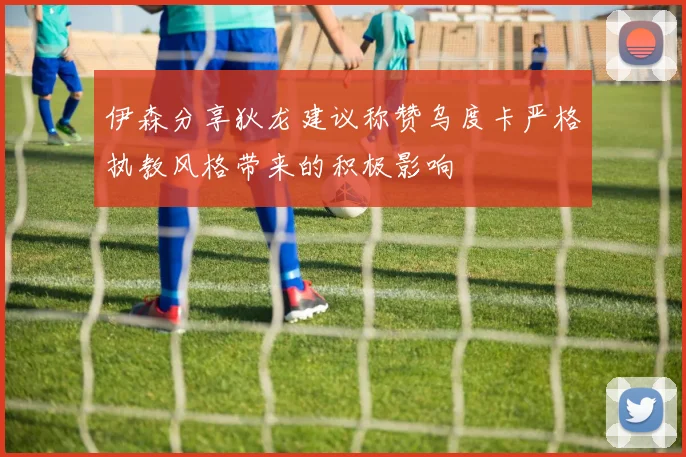 伊森分享狄龙建议称赞乌度卡严格执教风格带来的积极影响
