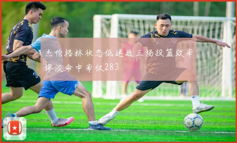 杰伦格林状态低迷近三场投篮效率惨淡命中率仅283