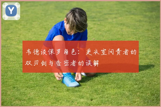 韦德谈保罗角色：更衣室问责者的双刃剑与告密者的误解