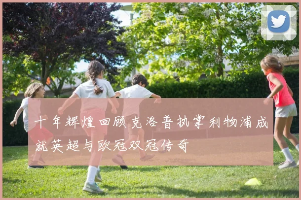 十年辉煌回顾克洛普执掌利物浦成就英超与欧冠双冠传奇