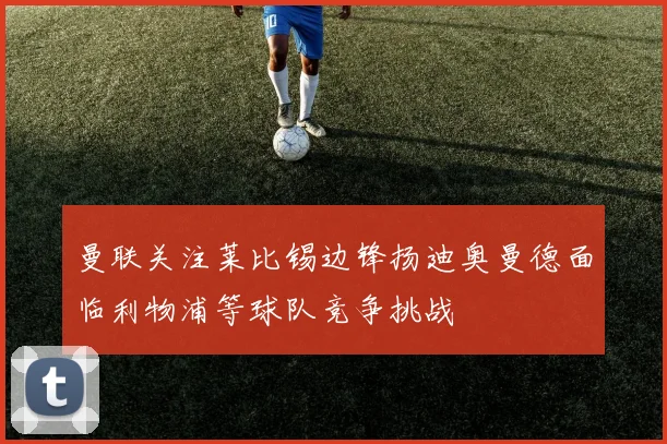 曼联关注莱比锡边锋扬迪奥曼德面临利物浦等球队竞争挑战
