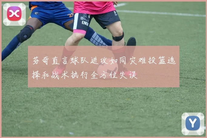 芬奇直言球队进攻如同灾难投篮选择和战术执行全方位失误