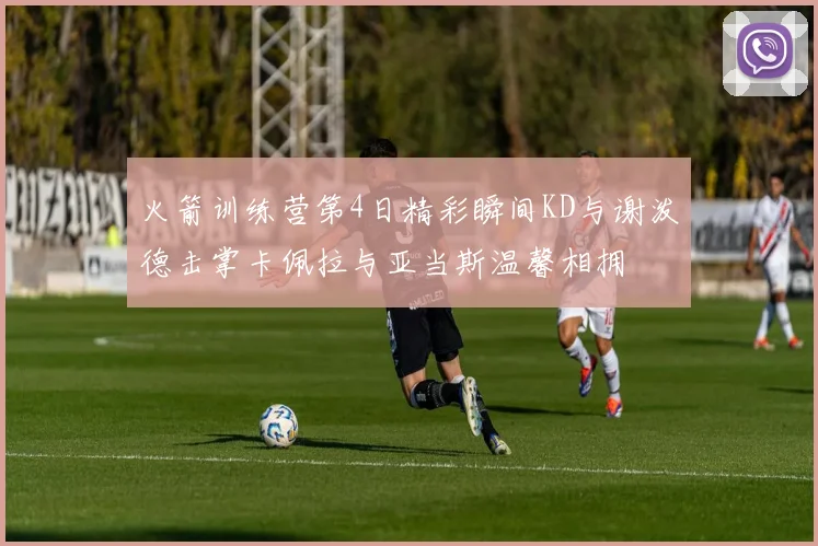 火箭训练营第4日精彩瞬间KD与谢泼德击掌卡佩拉与亚当斯温馨相拥