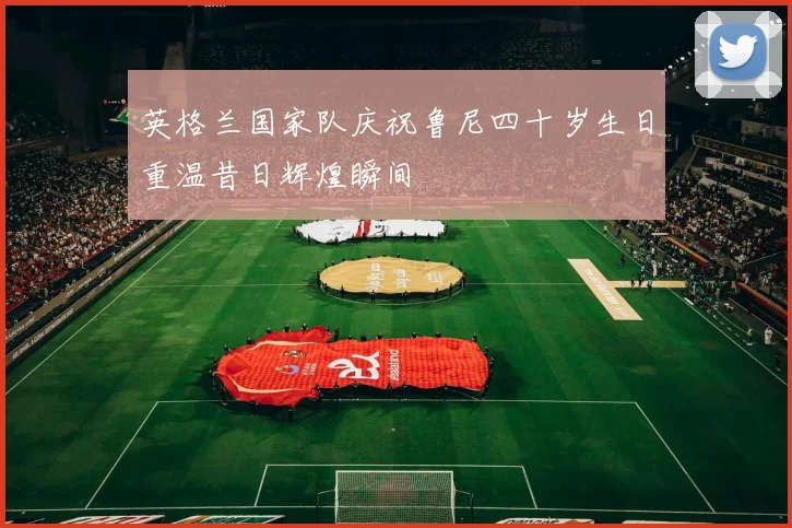 英格兰国家队庆祝鲁尼四十岁生日重温昔日辉煌瞬间