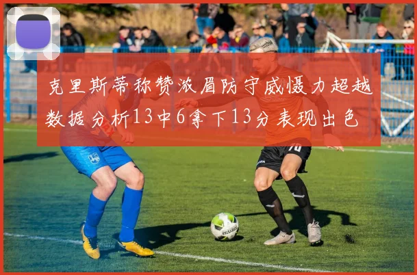 克里斯蒂称赞浓眉防守威慑力超越数据分析13中6拿下13分表现出色
