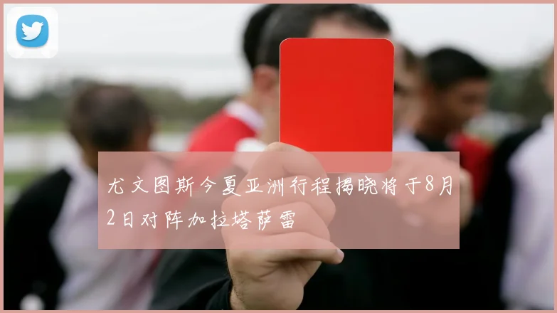 尤文图斯今夏亚洲行程揭晓将于8月2日对阵加拉塔萨雷
