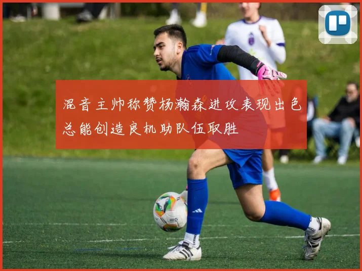 混音主帅称赞杨瀚森进攻表现出色总能创造良机助队伍取胜