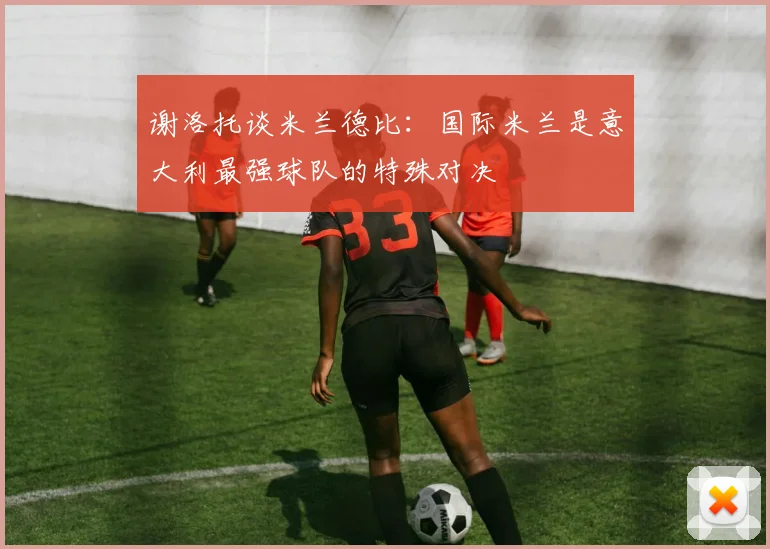 谢洛托谈米兰德比：国际米兰是意大利最强球队的特殊对决