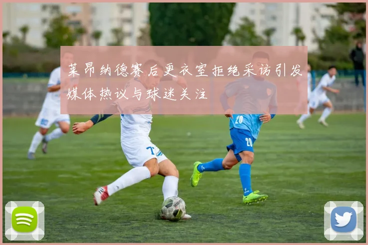 莱昂纳德赛后更衣室拒绝采访引发媒体热议与球迷关注