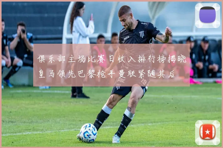 俱乐部主场比赛日收入排行榜揭晓皇马领先巴黎枪手曼联紧随其后
