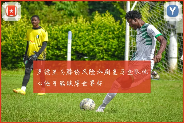 罗德里戈膝伤风险加剧皇马全队忧心他可能缺席世界杯