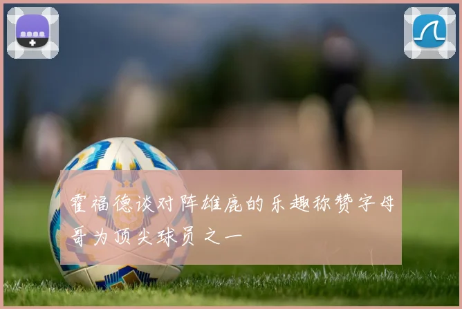 霍福德谈对阵雄鹿的乐趣称赞字母哥为顶尖球员之一