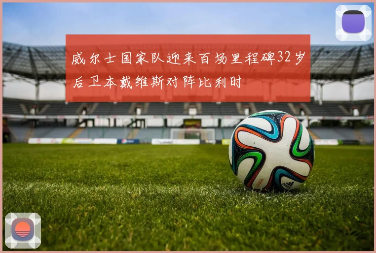 威尔士国家队迎来百场里程碑32岁后卫本戴维斯对阵比利时