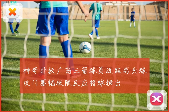 神奇扑救广岛三箭球员近距离头球攻门蹇韬极限反应将球捞出