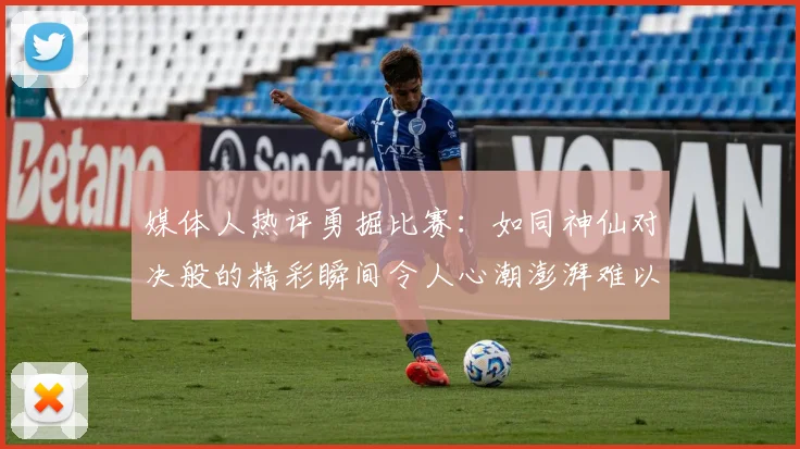 媒体人热评勇掘比赛：如同神仙对决般的精彩瞬间令人心潮澎湃难以忘怀