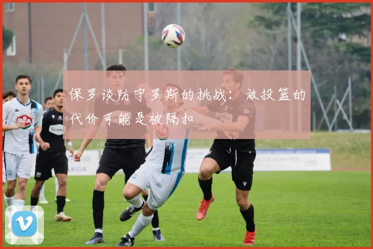 保罗谈防守罗斯的挑战：放投篮的代价可能是被隔扣