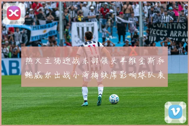 热火主场迎战东部领头羊维金斯和鲍威尔出战小海梅缺席影响球队表现