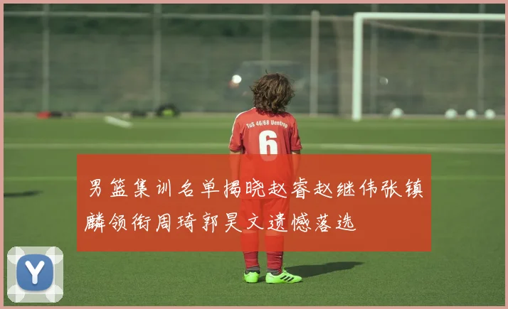 男篮集训名单揭晓赵睿赵继伟张镇麟领衔周琦郭昊文遗憾落选