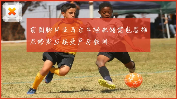 前国脚评亚马尔年轻犯错需包容维尼修斯应接受严厉教训