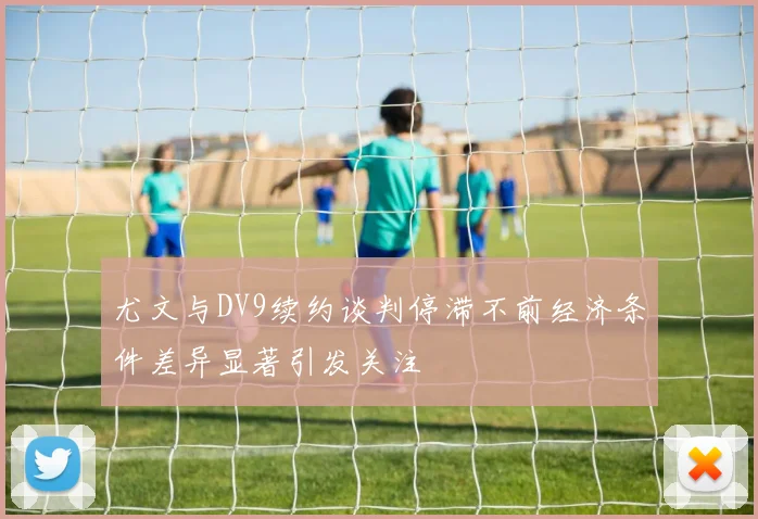 尤文与DV9续约谈判停滞不前经济条件差异显著引发关注