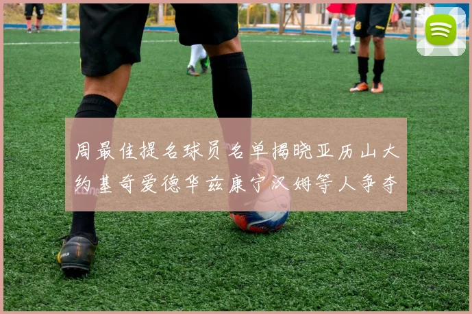 周最佳提名球员名单揭晓亚历山大约基奇爱德华兹康宁汉姆等人争夺荣誉