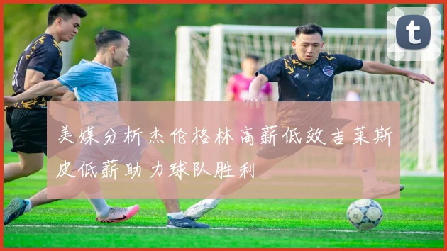 美媒分析杰伦格林高薪低效吉莱斯皮低薪助力球队胜利