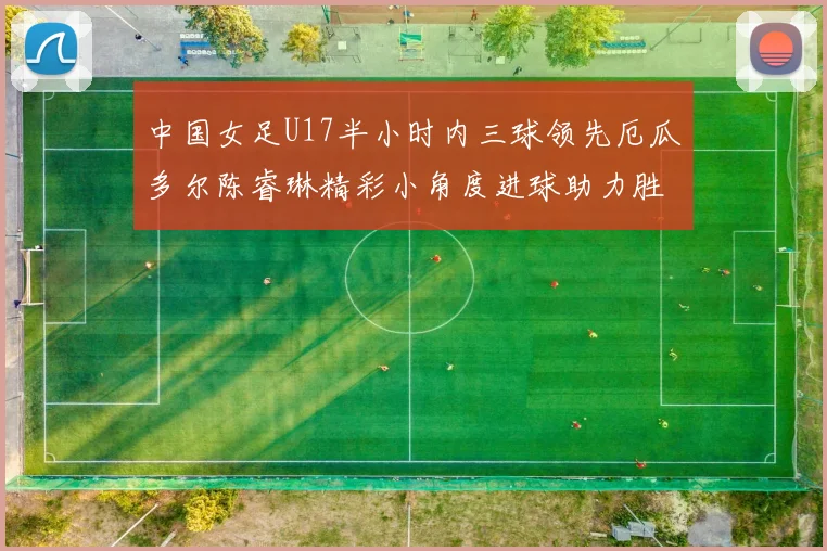 中国女足U17半小时内三球领先厄瓜多尔陈睿琳精彩小角度进球助力胜利