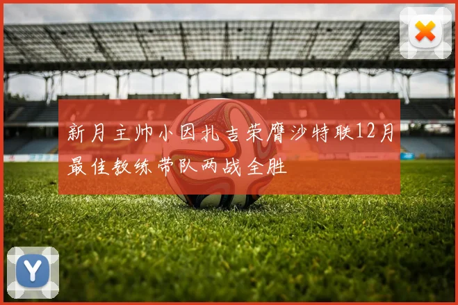 新月主帅小因扎吉荣膺沙特联12月最佳教练带队两战全胜