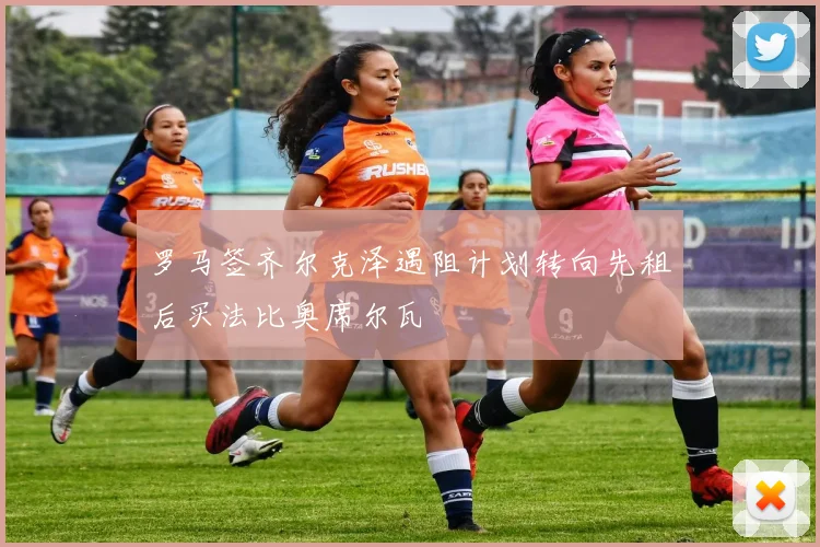 罗马签齐尔克泽遇阻计划转向先租后买法比奥席尔瓦