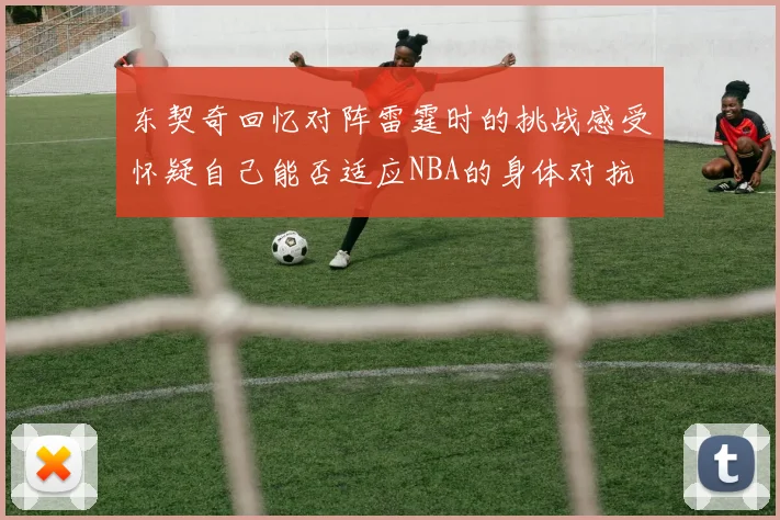 东契奇回忆对阵雷霆时的挑战感受怀疑自己能否适应NBA的身体对抗