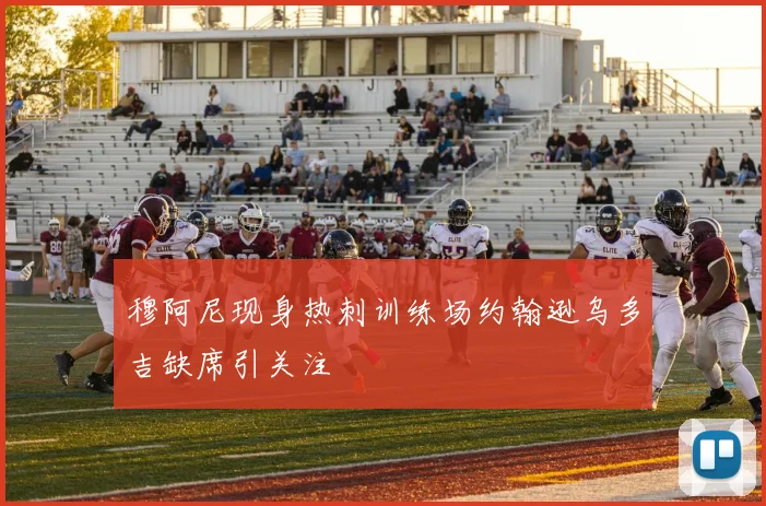 穆阿尼现身热刺训练场约翰逊乌多吉缺席引关注