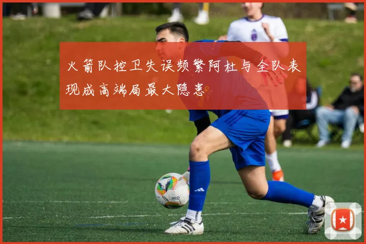 火箭队控卫失误频繁阿杜与全队表现成高端局最大隐患